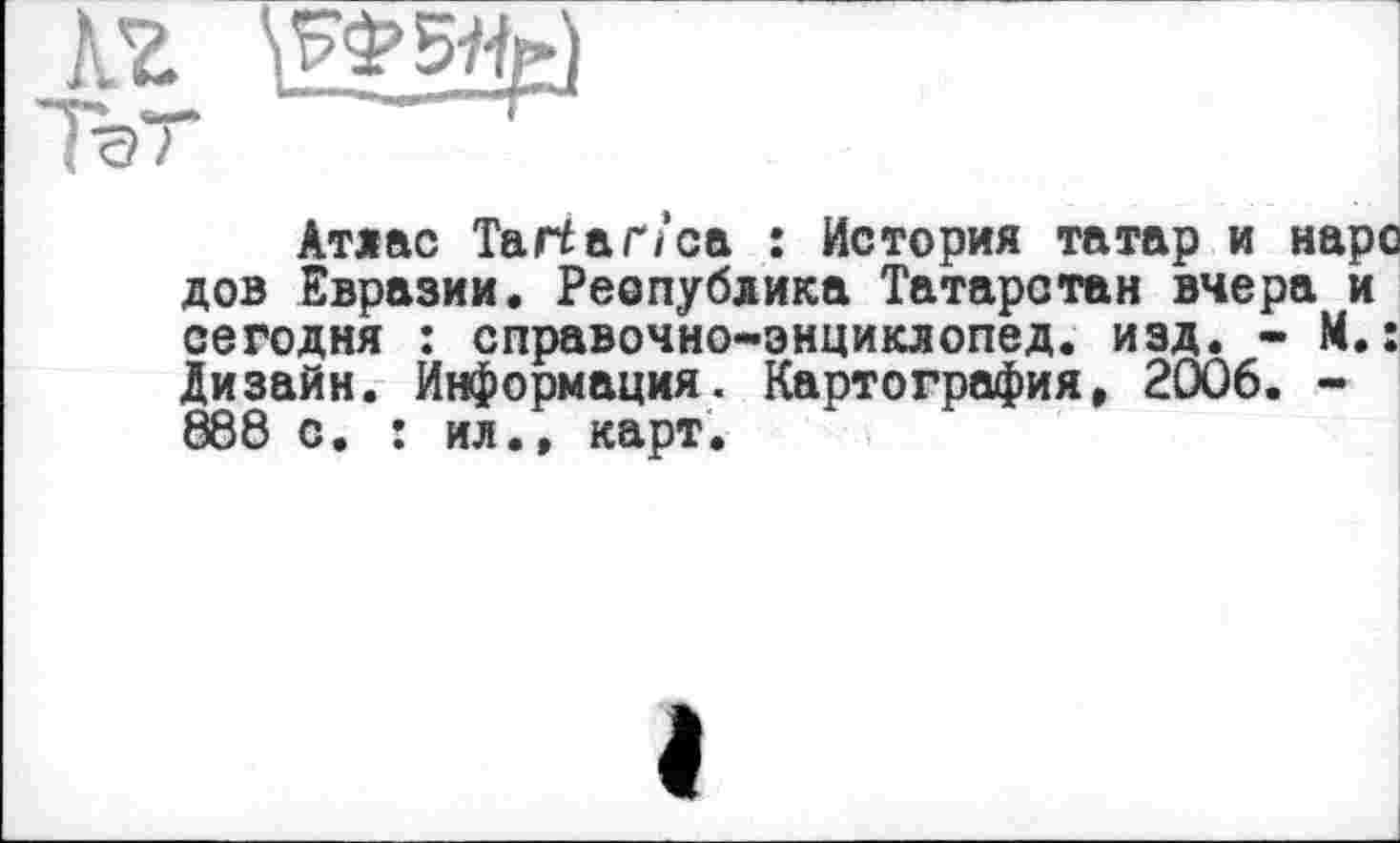 ﻿Атлас Тагіаґ/са : История татар и нарс дов Евразии. Реопублика Татарстан вчера и сегодня : справочно-энциклопед. изд. - М.: Дизайн. Информация. Картография» 2006. -888 с. : ил., карт.